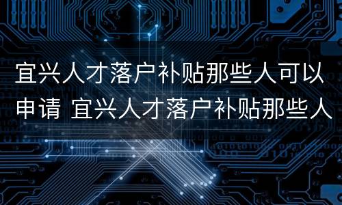 宜兴人才落户补贴那些人可以申请 宜兴人才落户补贴那些人可以申请吗