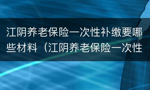 江阴养老保险一次性补缴要哪些材料（江阴养老保险一次性补缴要哪些材料呢）