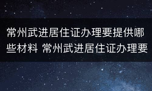 常州武进居住证办理要提供哪些材料 常州武进居住证办理要提供哪些材料呢