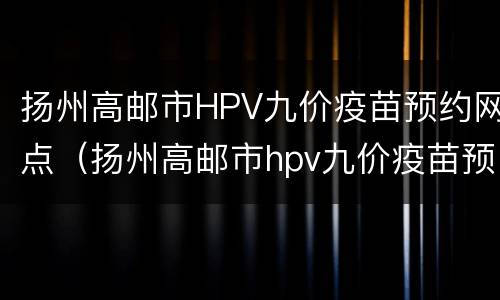 扬州高邮市HPV九价疫苗预约网点（扬州高邮市hpv九价疫苗预约网点电话）