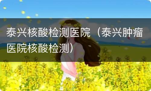 泰兴核酸检测医院（泰兴肿瘤医院核酸检测）