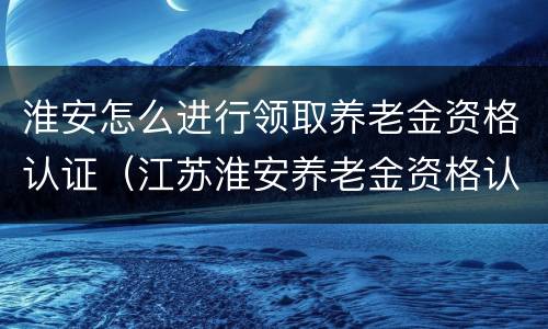 淮安怎么进行领取养老金资格认证（江苏淮安养老金资格认证怎么操作）