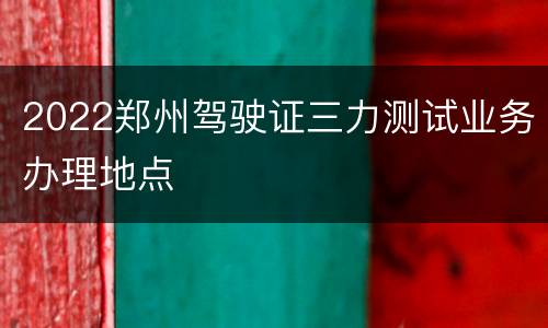 2022郑州驾驶证三力测试业务办理地点