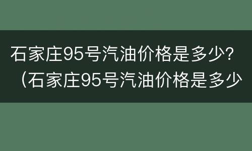 石家庄95号汽油价格是多少？（石家庄95号汽油价格是多少钱一升）