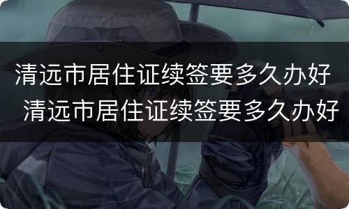 清远市居住证续签要多久办好 清远市居住证续签要多久办好呀