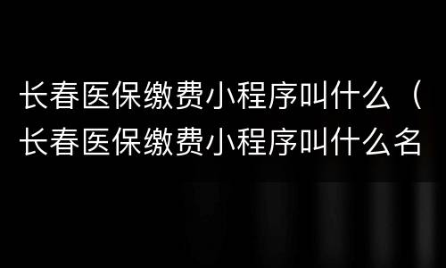 长春医保缴费小程序叫什么（长春医保缴费小程序叫什么名称）