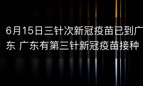 6月15日三针次新冠疫苗已到广东 广东有第三针新冠疫苗接种