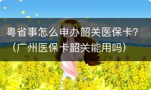 粤省事怎么申办韶关医保卡？（广州医保卡韶关能用吗）