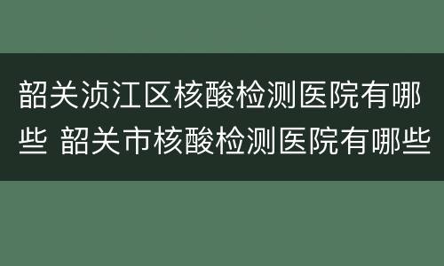 韶关浈江区核酸检测医院有哪些 韶关市核酸检测医院有哪些