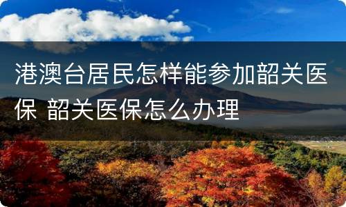 港澳台居民怎样能参加韶关医保 韶关医保怎么办理
