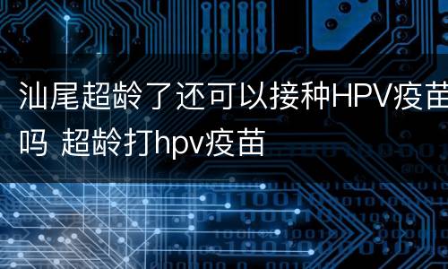汕尾超龄了还可以接种HPV疫苗吗 超龄打hpv疫苗