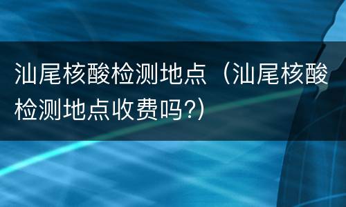 汕尾核酸检测地点（汕尾核酸检测地点收费吗?）