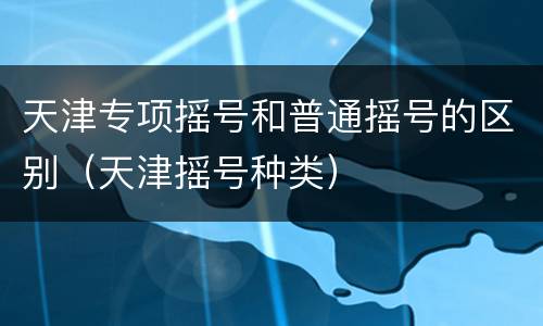 天津专项摇号和普通摇号的区别（天津摇号种类）