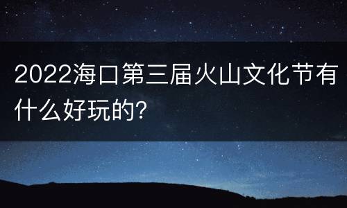 2022海口第三届火山文化节有什么好玩的？