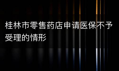 桂林市零售药店申请医保不予受理的情形