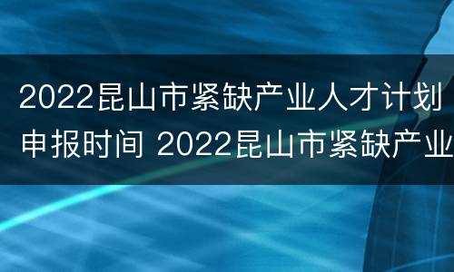2022昆山市紧缺产业人才计划申报时间 2022昆山市紧缺产业人才计划申报时间表