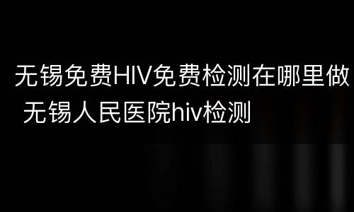 无锡免费HIV免费检测在哪里做 无锡人民医院hiv检测