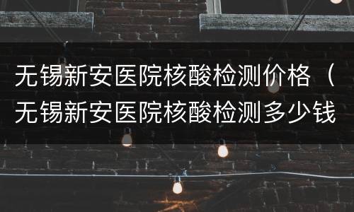 无锡新安医院核酸检测价格（无锡新安医院核酸检测多少钱）