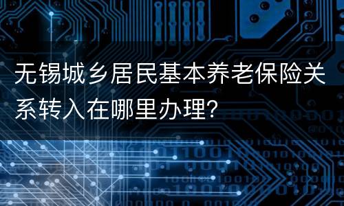 无锡城乡居民基本养老保险关系转入在哪里办理？