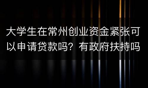 大学生在常州创业资金紧张可以申请贷款吗？有政府扶持吗？