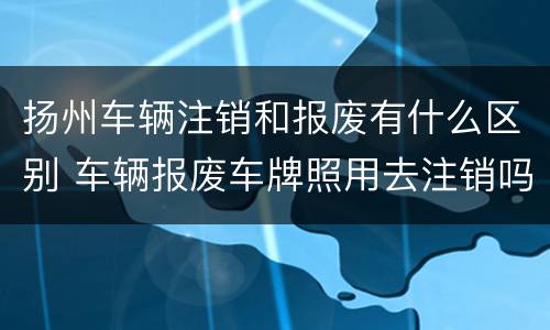 扬州车辆注销和报废有什么区别 车辆报废车牌照用去注销吗