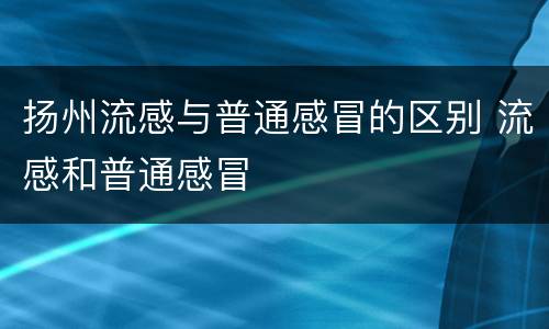 扬州流感与普通感冒的区别 流感和普通感冒