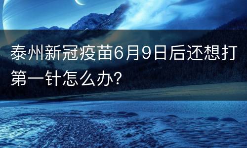 泰州新冠疫苗6月9日后还想打第一针怎么办？