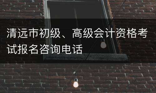 清远市初级、高级会计资格考试报名咨询电话