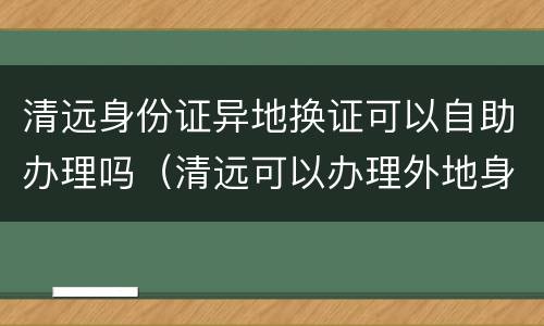 清远身份证异地换证可以自助办理吗（清远可以办理外地身份证更换吗）