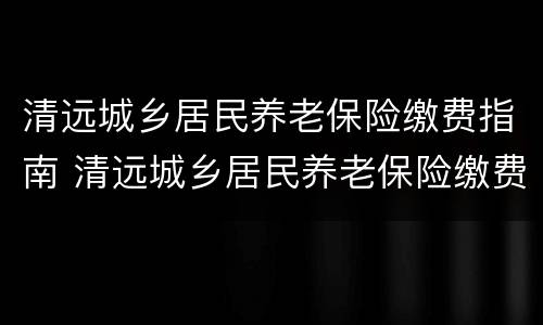 清远城乡居民养老保险缴费指南 清远城乡居民养老保险缴费指南最新