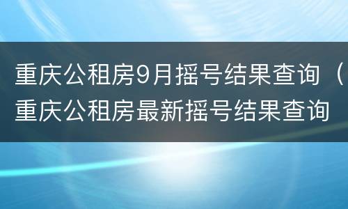 重庆公租房9月摇号结果查询（重庆公租房最新摇号结果查询）