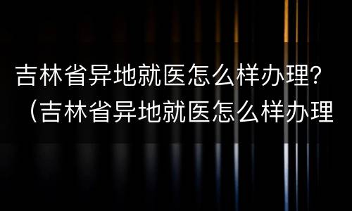 吉林省异地就医怎么样办理？（吉林省异地就医怎么样办理报销）