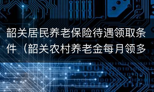 韶关居民养老保险待遇领取条件（韶关农村养老金每月领多少）