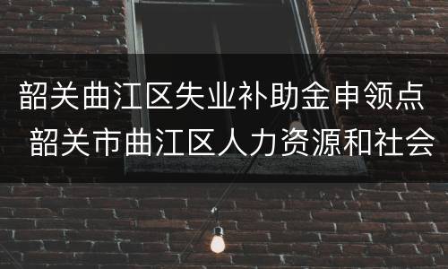 韶关曲江区失业补助金申领点 韶关市曲江区人力资源和社会保障局
