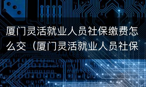 厦门灵活就业人员社保缴费怎么交（厦门灵活就业人员社保缴费怎么交费）