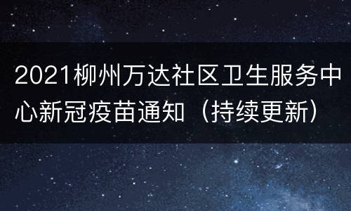 2021柳州万达社区卫生服务中心新冠疫苗通知（持续更新）