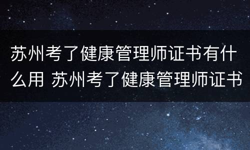 苏州考了健康管理师证书有什么用 苏州考了健康管理师证书有什么用吗