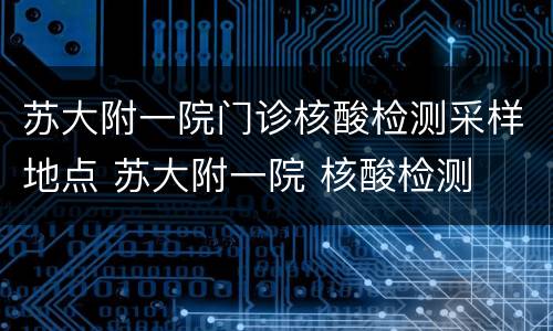 苏大附一院门诊核酸检测采样地点 苏大附一院 核酸检测