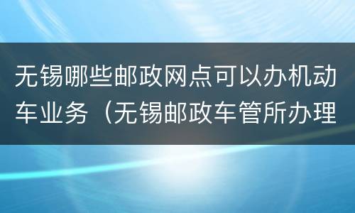 无锡哪些邮政网点可以办机动车业务（无锡邮政车管所办理业务点）