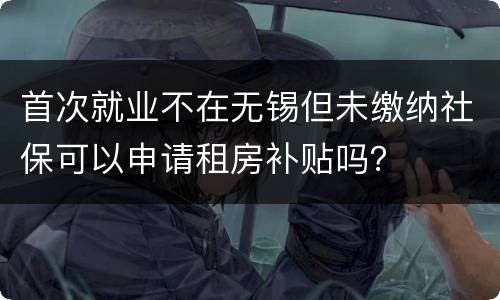 首次就业不在无锡但未缴纳社保可以申请租房补贴吗？