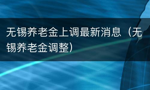 无锡养老金上调最新消息（无锡养老金调整）