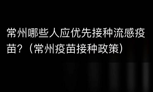 常州哪些人应优先接种流感疫苗?（常州疫苗接种政策）