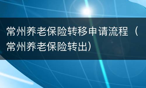 常州养老保险转移申请流程（常州养老保险转出）