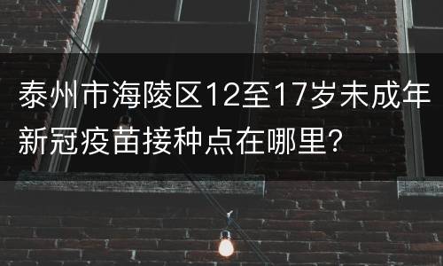 泰州市海陵区12至17岁未成年新冠疫苗接种点在哪里？