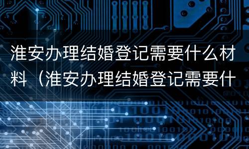 淮安办理结婚登记需要什么材料（淮安办理结婚登记需要什么材料呢）