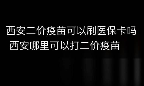 西安二价疫苗可以刷医保卡吗 西安哪里可以打二价疫苗