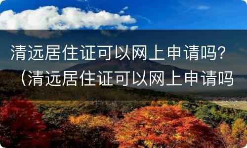 清远居住证可以网上申请吗？（清远居住证可以网上申请吗）