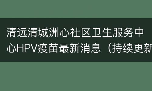 清远清城洲心社区卫生服务中心HPV疫苗最新消息（持续更新）