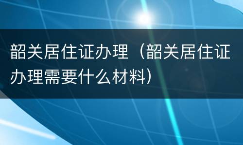 韶关居住证办理（韶关居住证办理需要什么材料）