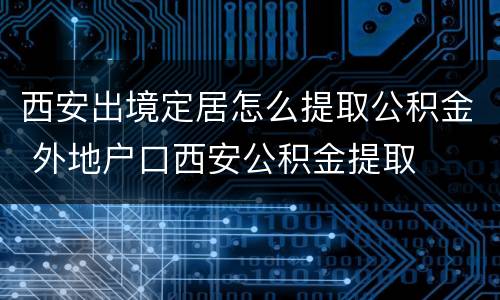 西安出境定居怎么提取公积金 外地户口西安公积金提取